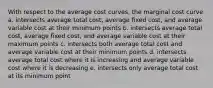 With respect to the average cost curves, the marginal cost curve a. intersects average total cost, average fixed cost, and average variable cost at their minimum points b. intersects average total cost, average fixed cost, and average variable cost at their maximum points c. intersects both average total cost and average variable cost at their minimum points d. intersects average total cost where it is increasing and average variable cost where it is decreasing e. intersects only average total cost at its minimum point