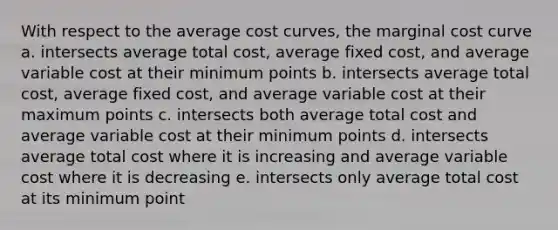 With respect to the average cost curves, the marginal cost curve a. intersects average total cost, average fixed cost, and average variable cost at their minimum points b. intersects average total cost, average fixed cost, and average variable cost at their maximum points c. intersects both average total cost and average variable cost at their minimum points d. intersects average total cost where it is increasing and average variable cost where it is decreasing e. intersects only average total cost at its minimum point