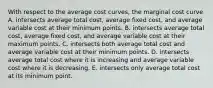 With respect to the average cost curves, the marginal cost curve A. intersects average total cost, average fixed cost, and average variable cost at their minimum points. B. intersects average total cost, average fixed cost, and average variable cost at their maximum points. C. intersects both average total cost and average variable cost at their minimum points. D. intersects average total cost where it is increasing and average variable cost where it is decreasing. E. intersects only average total cost at its minimum point.