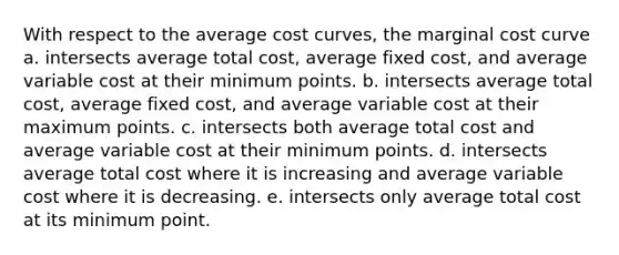 With respect to the average cost curves, the marginal cost curve a. intersects average total cost, average fixed cost, and average variable cost at their minimum points. b. intersects average total cost, average fixed cost, and average variable cost at their maximum points. c. intersects both average total cost and average variable cost at their minimum points. d. intersects average total cost where it is increasing and average variable cost where it is decreasing. e. intersects only average total cost at its minimum point.