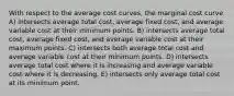 With respect to the average cost curves, the marginal cost curve A) intersects average total cost, average fixed cost, and average variable cost at their minimum points. B) intersects average total cost, average fixed cost, and average variable cost at their maximum points. C) intersects both average total cost and average variable cost at their minimum points. D) intersects average total cost where it is increasing and average variable cost where it is decreasing. E) intersects only average total cost at its minimum point.