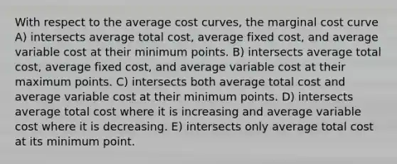 With respect to the average cost curves, the marginal cost curve A) intersects average total cost, average fixed cost, and average variable cost at their minimum points. B) intersects average total cost, average fixed cost, and average variable cost at their maximum points. C) intersects both average total cost and average variable cost at their minimum points. D) intersects average total cost where it is increasing and average variable cost where it is decreasing. E) intersects only average total cost at its minimum point.