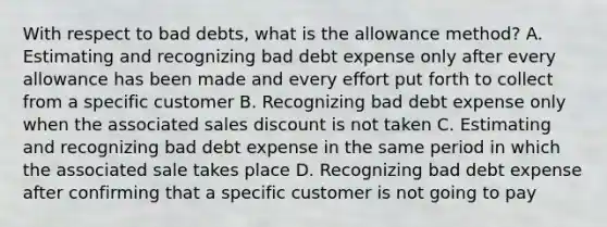 With respect to bad debts, what is the allowance method? A. Estimating and recognizing bad debt expense only after every allowance has been made and every effort put forth to collect from a specific customer B. Recognizing bad debt expense only when the associated sales discount is not taken C. Estimating and recognizing bad debt expense in the same period in which the associated sale takes place D. Recognizing bad debt expense after confirming that a specific customer is not going to pay