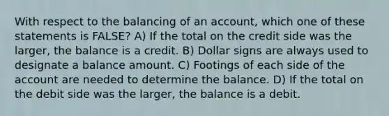 With respect to the balancing of an account, which one of these statements is FALSE? A) If the total on the credit side was the larger, the balance is a credit. B) Dollar signs are always used to designate a balance amount. C) Footings of each side of the account are needed to determine the balance. D) If the total on the debit side was the larger, the balance is a debit.