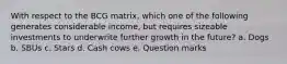 With respect to the BCG matrix, which one of the following generates considerable income, but requires sizeable investments to underwrite further growth in the future? a. ​Dogs b. ​SBUs c. ​Stars d. ​Cash cows e. ​Question marks