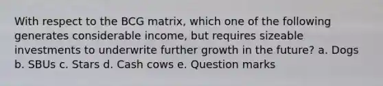 With respect to the BCG matrix, which one of the following generates considerable income, but requires sizeable investments to underwrite further growth in the future? a. ​Dogs b. ​SBUs c. ​Stars d. ​Cash cows e. ​Question marks