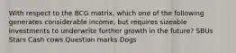 With respect to the BCG matrix, which one of the following generates considerable income, but requires sizeable investments to underwrite further growth in the future? ​SBUs ​Stars ​Cash cows ​Question marks ​Dogs