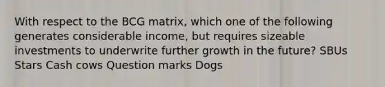 With respect to the BCG matrix, which one of the following generates considerable income, but requires sizeable investments to underwrite further growth in the future? ​SBUs ​Stars ​Cash cows ​Question marks ​Dogs