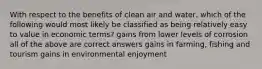 With respect to the benefits of clean air and water, which of the following would most likely be classified as being relatively easy to value in economic terms? gains from lower levels of corrosion all of the above are correct answers gains in farming, fishing and tourism gains in environmental enjoyment