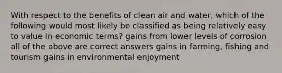 With respect to the benefits of clean air and water, which of the following would most likely be classified as being relatively easy to value in economic terms? gains from lower levels of corrosion all of the above are correct answers gains in farming, fishing and tourism gains in environmental enjoyment