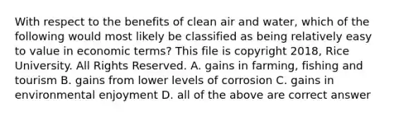 With respect to the benefits of clean air and water, which of the following would most likely be classified as being relatively easy to value in economic terms? This file is copyright 2018, Rice University. All Rights Reserved. A. gains in farming, fishing and tourism B. gains from lower levels of corrosion C. gains in environmental enjoyment D. all of the above are correct answer