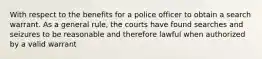 With respect to the benefits for a police officer to obtain a search warrant. As a general rule, the courts have found searches and seizures to be reasonable and therefore lawful when authorized by a valid warrant