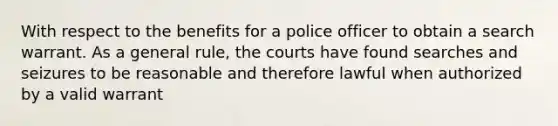 With respect to the benefits for a police officer to obtain a search warrant. As a general rule, the courts have found searches and seizures to be reasonable and therefore lawful when authorized by a valid warrant