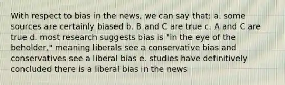 With respect to bias in the news, we can say that: a. some sources are certainly biased b. B and C are true c. A and C are true d. most research suggests bias is "in the eye of the beholder," meaning liberals see a conservative bias and conservatives see a liberal bias e. studies have definitively concluded there is a liberal bias in the news