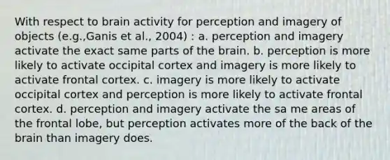 With respect to brain activity for perception and imagery of objects (e.g.,Ganis et al., 2004) : a. perception and imagery activate the exact same parts of the brain. b. perception is more likely to activate occipital cortex and imagery is more likely to activate frontal cortex. c. imagery is more likely to activate occipital cortex and perception is more likely to activate frontal cortex. d. perception and imagery activate the sa me areas of the frontal lobe, but perception activates more of the back of the brain than imagery does.