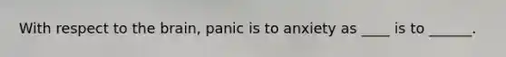 With respect to the brain, panic is to anxiety as ____ is to ______.