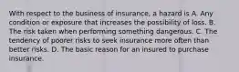 With respect to the business of insurance, a hazard is A. Any condition or exposure that increases the possibility of loss. B. The risk taken when performing something dangerous. C. The tendency of poorer risks to seek insurance more often than better risks. D. The basic reason for an insured to purchase insurance.