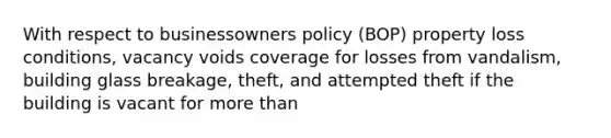 With respect to businessowners policy (BOP) property loss conditions, vacancy voids coverage for losses from vandalism, building glass breakage, theft, and attempted theft if the building is vacant for more than