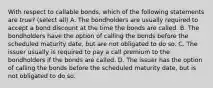 With respect to callable bonds, which of the following statements are true? (select all) A. The bondholders are usually required to accept a bond discount at the time the bonds are called. B. The bondholders have the option of calling the bonds before the scheduled maturity date, but are not obligated to do so. C. The issuer usually is required to pay a call premium to the bondholders if the bonds are called. D. The issuer has the option of calling the bonds before the scheduled maturity date, but is not obligated to do so.