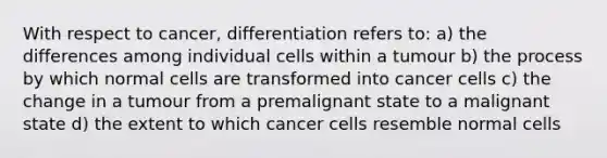 With respect to cancer, differentiation refers to: a) the differences among individual cells within a tumour b) the process by which normal cells are transformed into cancer cells c) the change in a tumour from a premalignant state to a malignant state d) the extent to which cancer cells resemble normal cells