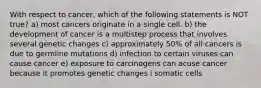 With respect to cancer, which of the following statements is NOT true? a) most cancers originate in a single cell. b) the development of cancer is a multistep process that involves several genetic changes c) approximately 50% of all cancers is due to germline mutations d) infection to certain viruses can cause cancer e) exposure to carcinogens can acuse cancer because it promotes genetic changes i somatic cells