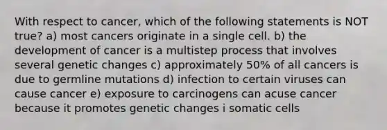 With respect to cancer, which of the following statements is NOT true? a) most cancers originate in a single cell. b) the development of cancer is a multistep process that involves several genetic changes c) approximately 50% of all cancers is due to germline mutations d) infection to certain viruses can cause cancer e) exposure to carcinogens can acuse cancer because it promotes genetic changes i somatic cells