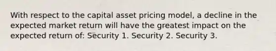 With respect to the capital asset pricing model, a decline in the expected market return will have the greatest impact on the expected return of: Security 1. Security 2. Security 3.