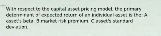 With respect to the capital asset pricing model, the primary determinant of expected return of an individual asset is the: A asset's beta. B market risk premium. C asset's <a href='https://www.questionai.com/knowledge/kqGUr1Cldy-standard-deviation' class='anchor-knowledge'>standard deviation</a>.