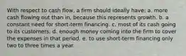 With respect to cash flow, a firm should ideally have: a. more cash flowing out than in, because this represents growth. b. a constant need for short-term financing. c. most of its cash going to its customers. d. enough money coming into the firm to cover the expenses in that period. e. to use short-term financing only two to three times a year.