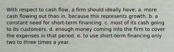 With respect to cash flow, a firm should ideally have: a. more cash flowing out than in, because this represents growth. b. a constant need for short-term financing. c. most of its cash going to its customers. d. enough money coming into the firm to cover the expenses in that period. e. to use short-term financing only two to three times a year.