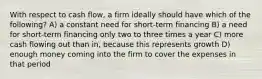 With respect to cash flow, a firm ideally should have which of the following? A) a constant need for short-term financing B) a need for short-term financing only two to three times a year C) more cash flowing out than in, because this represents growth D) enough money coming into the firm to cover the expenses in that period