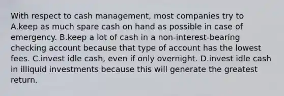 With respect to cash management, most companies try to A.keep as much spare cash on hand as possible in case of emergency. B.keep a lot of cash in a non-interest-bearing checking account because that type of account has the lowest fees. C.invest idle cash, even if only overnight. D.invest idle cash in illiquid investments because this will generate the greatest return.