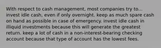 With respect to cash management, most companies try to... invest idle cash, even if only overnight. keep as much spare cash on hand as possible in case of emergency. invest idle cash in illiquid investments because this will generate the greatest return. keep a lot of cash in a non-interest-bearing checking account because that type of account has the lowest fees.