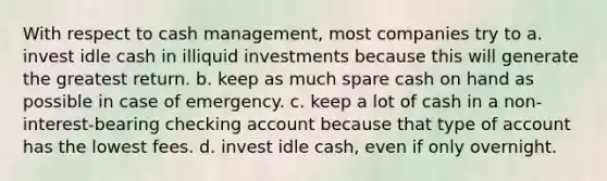 With respect to cash management, most companies try to a. invest idle cash in illiquid investments because this will generate the greatest return. b. keep as much spare cash on hand as possible in case of emergency. c. keep a lot of cash in a non-interest-bearing checking account because that type of account has the lowest fees. d. invest idle cash, even if only overnight.