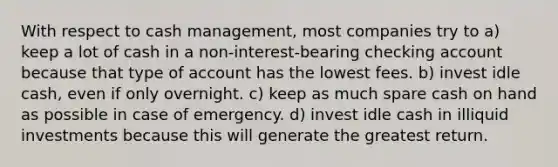 With respect to cash management, most companies try to a) keep a lot of cash in a non-interest-bearing checking account because that type of account has the lowest fees. b) invest idle cash, even if only overnight. c) keep as much spare cash on hand as possible in case of emergency. d) invest idle cash in illiquid investments because this will generate the greatest return.