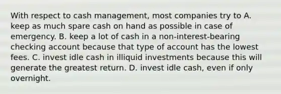 With respect to cash management, most companies try to A. keep as much spare cash on hand as possible in case of emergency. B. keep a lot of cash in a non-interest-bearing checking account because that type of account has the lowest fees. C. invest idle cash in illiquid investments because this will generate the greatest return. D. invest idle cash, even if only overnight.