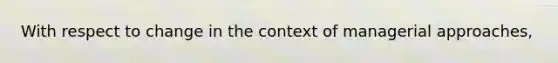 With respect to change in the context of managerial approaches,