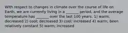 With respect to changes in climate over the course of life on Earth, we are currently living in a _______ period, and the average temperature has _______ over the last 100 years. 1) warm; decreased 2) cool; decreased 3) cool; increased 4) warm; been relatively constant 5) warm; increased