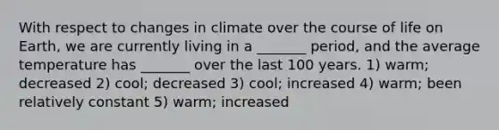 With respect to changes in climate over the course of life on Earth, we are currently living in a _______ period, and the average temperature has _______ over the last 100 years. 1) warm; decreased 2) cool; decreased 3) cool; increased 4) warm; been relatively constant 5) warm; increased