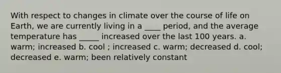 With respect to changes in climate over the course of life on Earth, we are currently living in a ____ period, and the average temperature has _____ increased over the last 100 years. a. warm; increased b. cool ; increased c. warm; decreased d. cool; decreased e. warm; been relatively constant