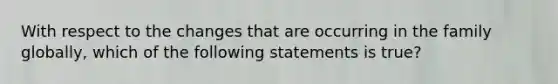 With respect to the changes that are occurring in the family globally, which of the following statements is true?