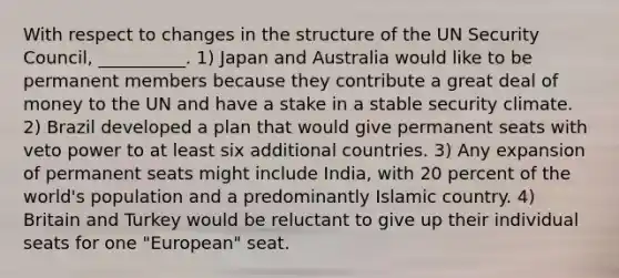 With respect to changes in the structure of the UN Security Council, __________. 1) Japan and Australia would like to be permanent members because they contribute a great deal of money to the UN and have a stake in a stable security climate. 2) Brazil developed a plan that would give permanent seats with veto power to at least six additional countries. 3) Any expansion of permanent seats might include India, with 20 percent of the world's population and a predominantly Islamic country. 4) Britain and Turkey would be reluctant to give up their individual seats for one "European" seat.