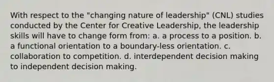 With respect to the "changing nature of leadership" (CNL) studies conducted by the Center for Creative Leadership, the leadership skills will have to change form from: a. a process to a position. b. a functional orientation to a boundary-less orientation. c. collaboration to competition. d. interdependent decision making to independent decision making.