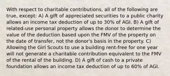 With respect to charitable contributions, all of the following are true, except: A) A gift of appreciated securities to a public charity allows an income tax deduction of up to 30% of AGI. B) A gift of related-use personal property allows the donor to determine the value of the deduction based upon the FMV of the property on the date of transfer, not the donor's basis in the property. C) Allowing the Girl Scouts to use a building rent-free for one year will not generate a charitable contribution equivalent to the FMV of the rental of the building. D) A gift of cash to a private foundation allows an income tax deduction of up to 60% of AGI.