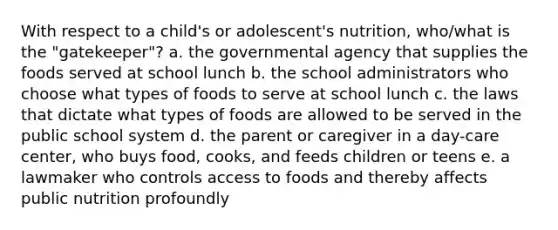 With respect to a child's or adolescent's nutrition, who/what is the "gatekeeper"? a. the governmental agency that supplies the foods served at school lunch b. the school administrators who choose what types of foods to serve at school lunch c. the laws that dictate what types of foods are allowed to be served in the public school system d. the parent or caregiver in a day-care center, who buys food, cooks, and feeds children or teens e. a lawmaker who controls access to foods and thereby affects public nutrition profoundly