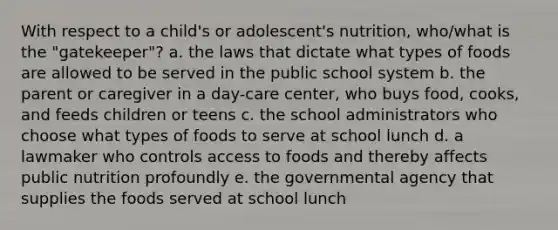 With respect to a child's or adolescent's nutrition, who/what is the "gatekeeper"? a. the laws that dictate what types of foods are allowed to be served in the public school system b. the parent or caregiver in a day-care center, who buys food, cooks, and feeds children or teens c. the school administrators who choose what types of foods to serve at school lunch d. a lawmaker who controls access to foods and thereby affects public nutrition profoundly e. the governmental agency that supplies the foods served at school lunch