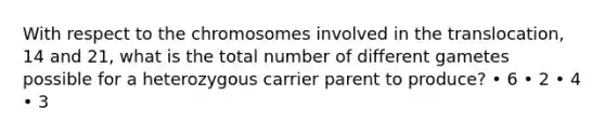 With respect to the chromosomes involved in the translocation, 14 and 21, what is the total number of different gametes possible for a heterozygous carrier parent to produce? • 6 • 2 • 4 • 3