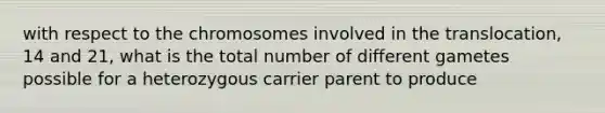 with respect to the chromosomes involved in the translocation, 14 and 21, what is the total number of different gametes possible for a heterozygous carrier parent to produce