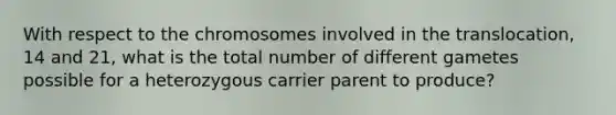 With respect to the chromosomes involved in the translocation, 14 and 21, what is the total number of different gametes possible for a heterozygous carrier parent to produce?