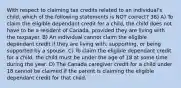 With respect to claiming tax credits related to an individual's child, which of the following statements is NOT correct? 38) A) To claim the eligible dependant credit for a child, the child does not have to be a resident of Canada, provided they are living with the taxpayer. B) An individual cannot claim the eligible dependant credit if they are living with, supporting, or being supported by a spouse. C) To claim the eligible dependant credit for a child, the child must be under the age of 18 at some time during the year. D) The Canada caregiver credit for a child under 18 cannot be claimed if the parent is claiming the eligible dependant credit for that child.